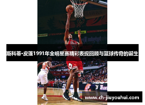 斯科蒂·皮蓬1991年全明星赛精彩表现回顾与篮球传奇的诞生 斯科蒂·皮蓬1991年全明星赛精彩表现回顾与篮球传奇的诞生