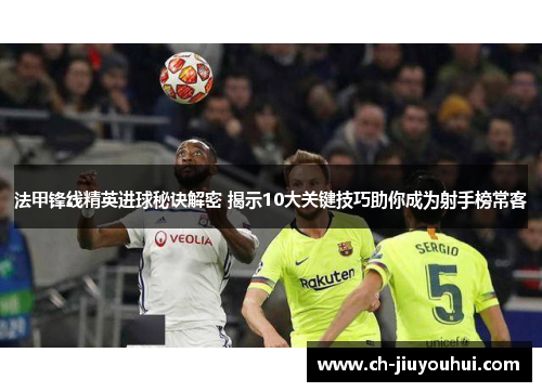 法甲锋线精英进球秘诀解密 揭示10大关键技巧助你成为射手榜常客