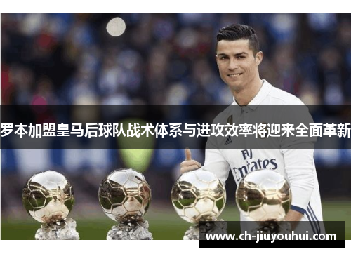 罗本加盟皇马后球队战术体系与进攻效率将迎来全面革新