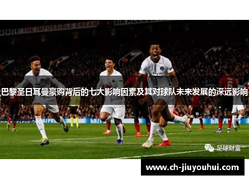 巴黎圣日耳曼豪购背后的七大影响因素及其对球队未来发展的深远影响