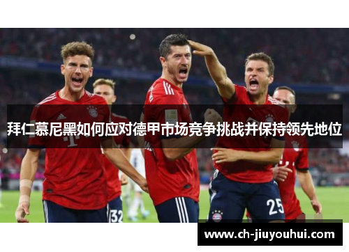 拜仁慕尼黑如何应对德甲市场竞争挑战并保持领先地位