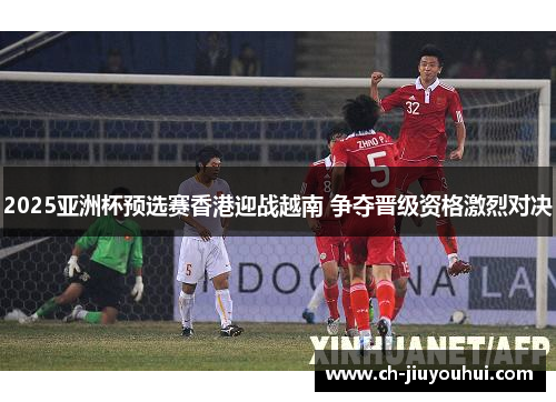 2025亚洲杯预选赛香港迎战越南 争夺晋级资格激烈对决 2025亚洲杯预选赛香港迎战越南 争夺晋级资格激烈对决