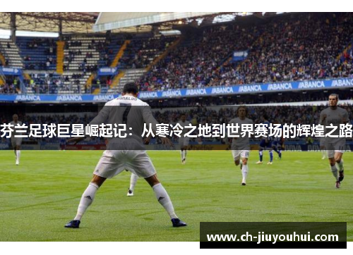 芬兰足球巨星崛起记：从寒冷之地到世界赛场的辉煌之路