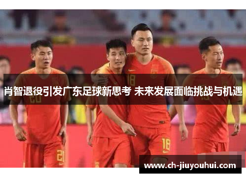 肖智退役引发广东足球新思考 未来发展面临挑战与机遇