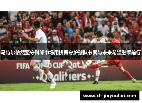 马特尔依然坚守科隆中场用拼搏守护球队节奏与未来希望继续前行