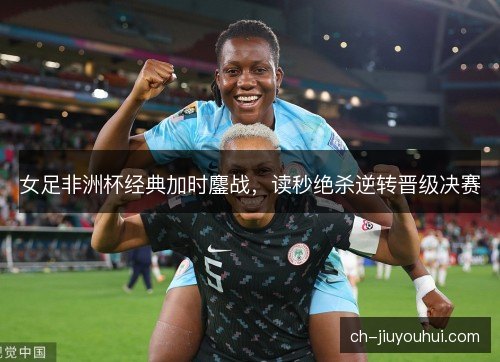女足非洲杯经典加时鏖战，读秒绝杀逆转晋级决赛